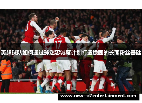 英超球队如何通过球迷忠诚度计划打造稳固的长期粉丝基础