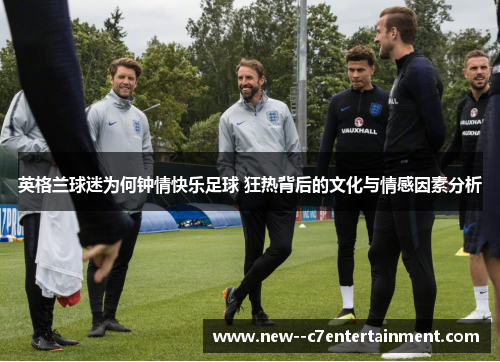 英格兰球迷为何钟情快乐足球 狂热背后的文化与情感因素分析