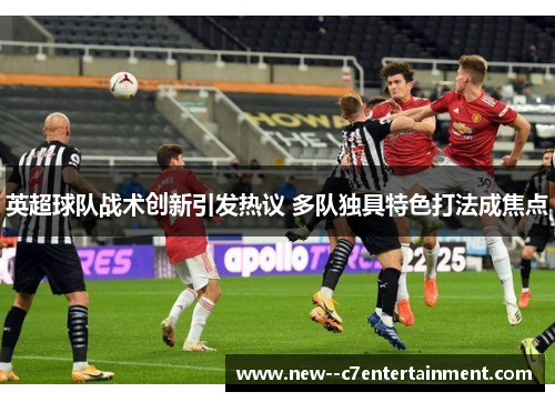 英超球队战术创新引发热议 多队独具特色打法成焦点 英超球队战术创新引发热议 多队独具特色打法成焦点