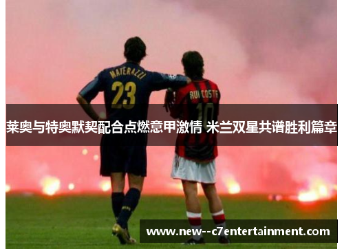 莱奥与特奥默契配合点燃意甲激情 米兰双星共谱胜利篇章