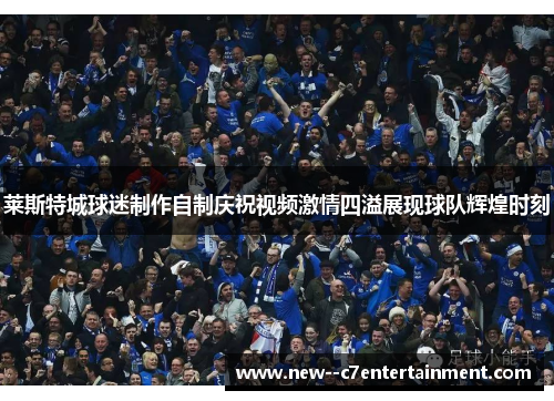 莱斯特城球迷制作自制庆祝视频激情四溢展现球队辉煌时刻