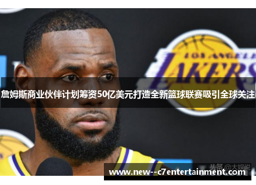 詹姆斯商业伙伴计划筹资50亿美元打造全新篮球联赛吸引全球关注