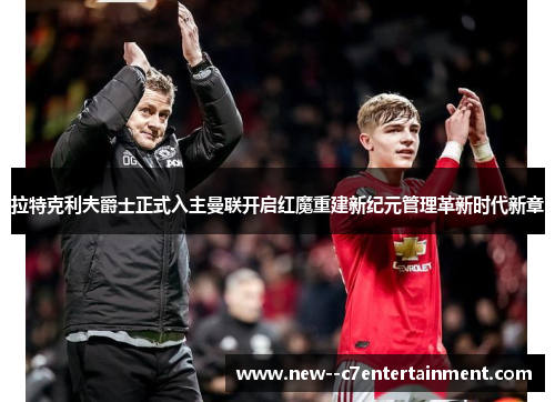 拉特克利夫爵士正式入主曼联开启红魔重建新纪元管理革新时代新章