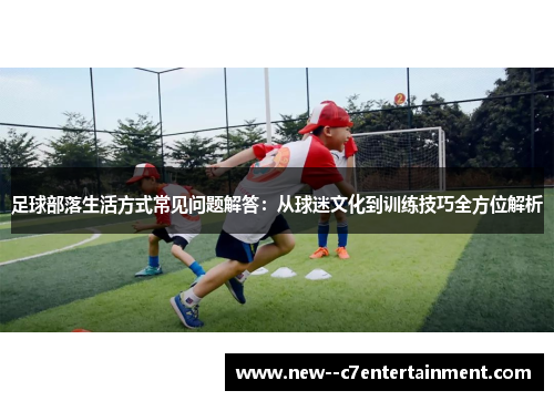 足球部落生活方式常见问题解答：从球迷文化到训练技巧全方位解析