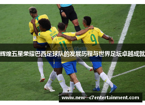 辉煌五星荣耀巴西足球队的发展历程与世界足坛卓越成就