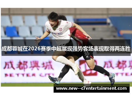成都蓉城在2026赛季中超展现强势客场表现取得两连胜 成都蓉城在2026赛季中超展现强势客场表现取得两连胜